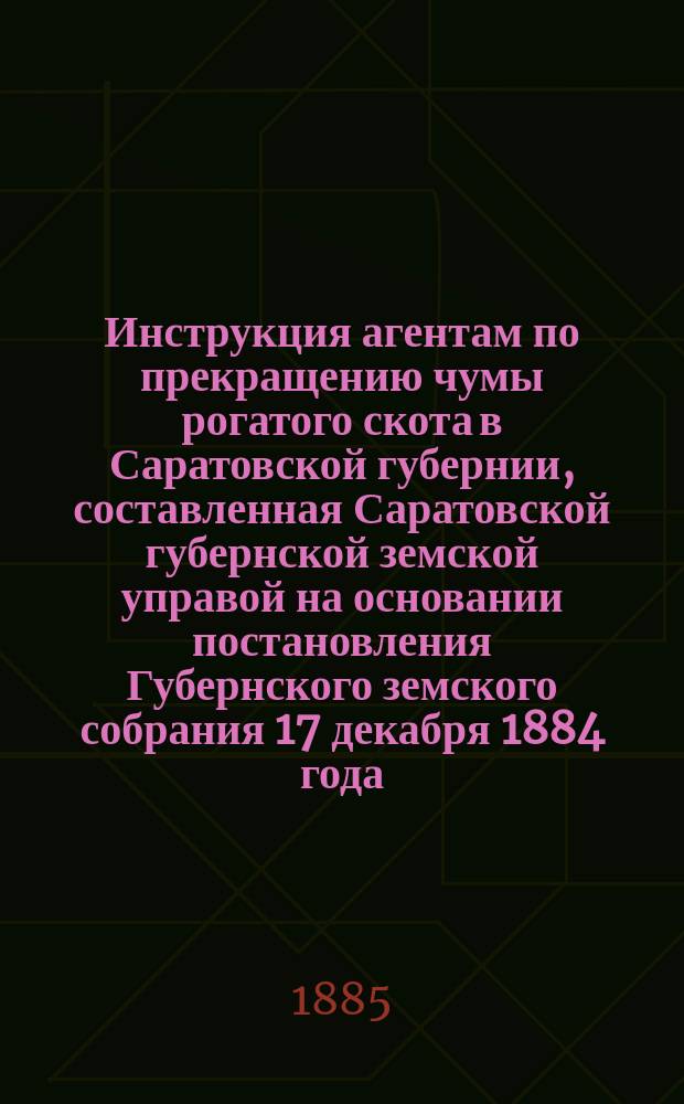 Инструкция агентам по прекращению чумы рогатого скота в Саратовской губернии, составленная Саратовской губернской земской управой на основании постановления Губернского земского собрания 17 декабря 1884 года