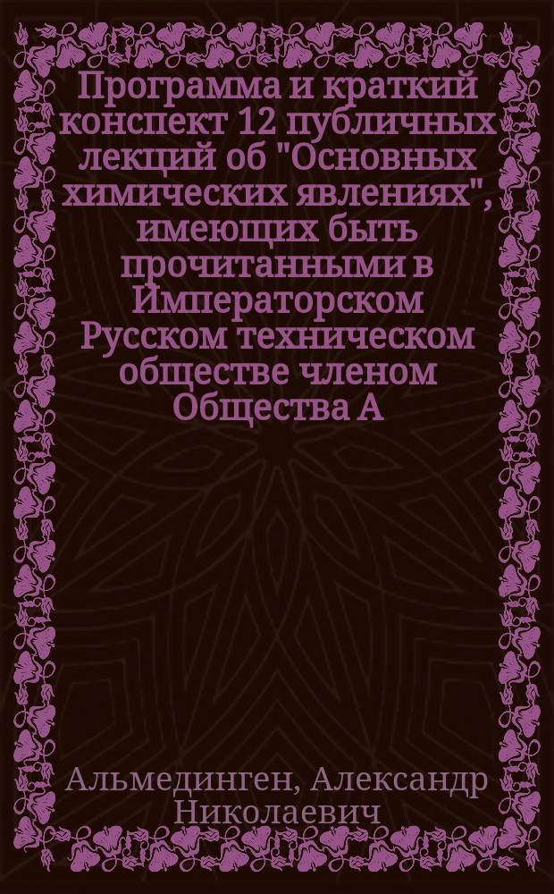 Программа и краткий конспект 12 публичных лекций об "Основных химических явлениях", имеющих быть прочитанными в Императорском Русском техническом обществе членом Общества А.Н. Альмединген