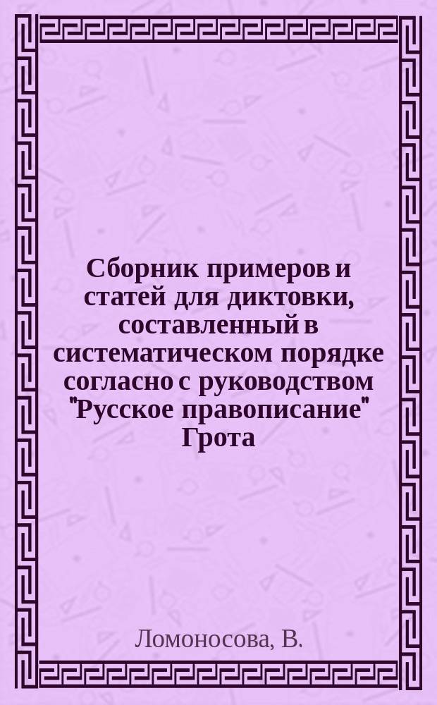 Сборник примеров и статей для диктовки, составленный в систематическом порядке согласно с руководством "Русское правописание" Грота, В. Ломоносовой, учительницей русского языка при Александро-Мариинском женском училище