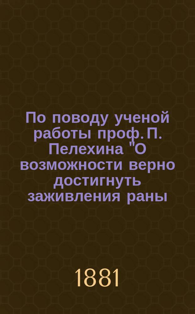 По поводу ученой работы проф. П. Пелехина ["О возможности верно достигнуть заживления раны, наложивши повязку один раз"] : Критич. заметки д-ра А.В. Якобсона