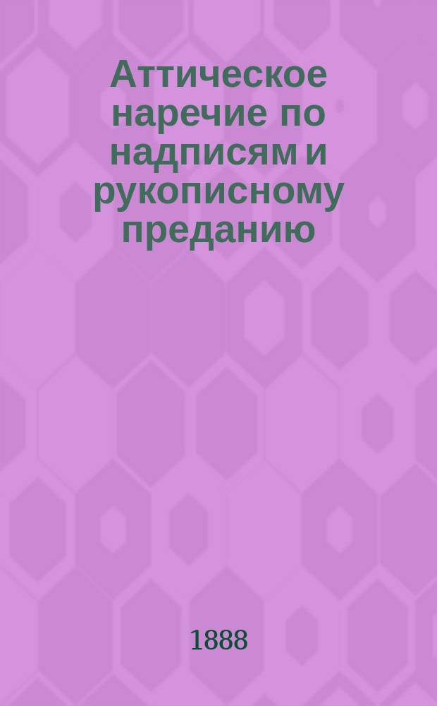 Аттическое наречие по надписям и рукописному преданию : Обзор исслед. в обл. аттич. наречия за послед. десятилетия : По поводу кн.: Grammatik der attischen Inschriften von K. Meisterhans. Berlin. 1885