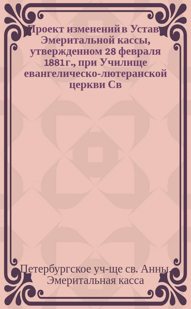 Проект изменений в Уставе Эмеритальной кассы, утвержденном 28 февраля 1881 г., при Училище евангелическо-лютеранской церкви Св. Анны в С.-Петербурге : Утв. 3 февр. 1888 г