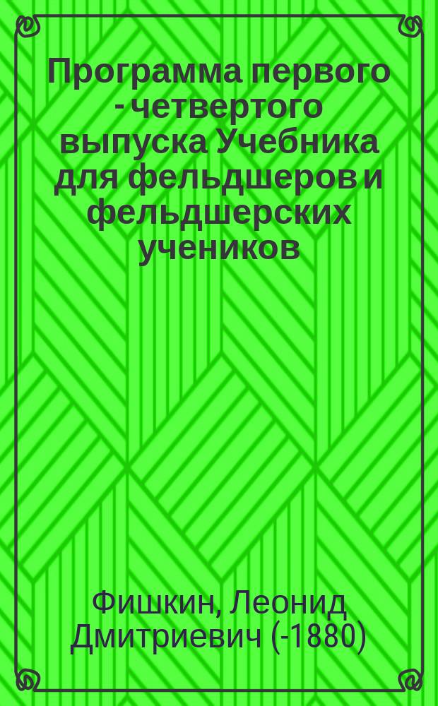 Программа первого - четвертого выпуска Учебника для фельдшеров и фельдшерских учеников, составленного главн. врачом Гродненск. военного госпиталя, доктором Фишкиным