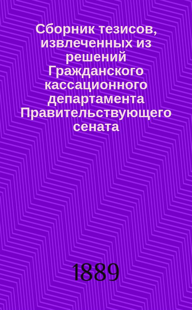 Сборник тезисов, извлеченных из решений Гражданского кассационного департамента Правительствующего сената, состоявшихся в разъяснение статей Гражданского уложения Царства Польского 1825 года, Положения о союзе брачном 1836 года и Кодекса Наполеона : За время с открытия судебного округа Варшавской судебной палаты по 1887 год включительно
