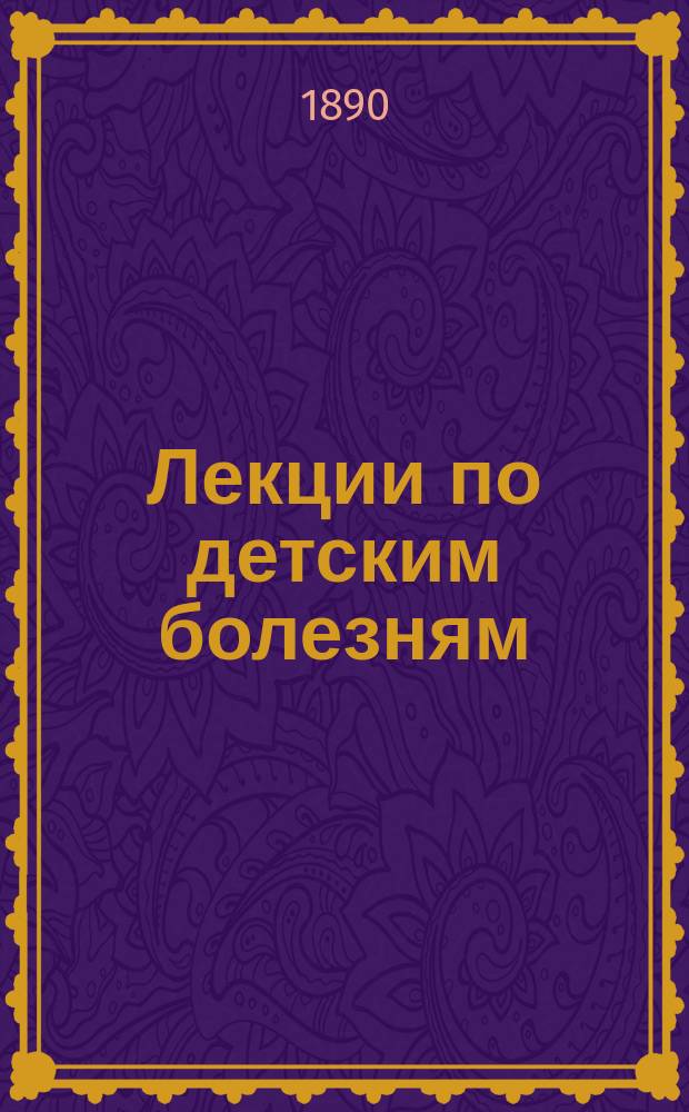 Лекции по детским болезням : Руководство для врачей и студентов : С доб. "Терапии детского возраста" из 9 и 10 гл. "Руководства к детским болезням" д-ра Э. Эллиса. Пер. д-ра С.М. Вейнтрауба. Dr. Edw Ellis Manuel pratique des maladies de l'enfance