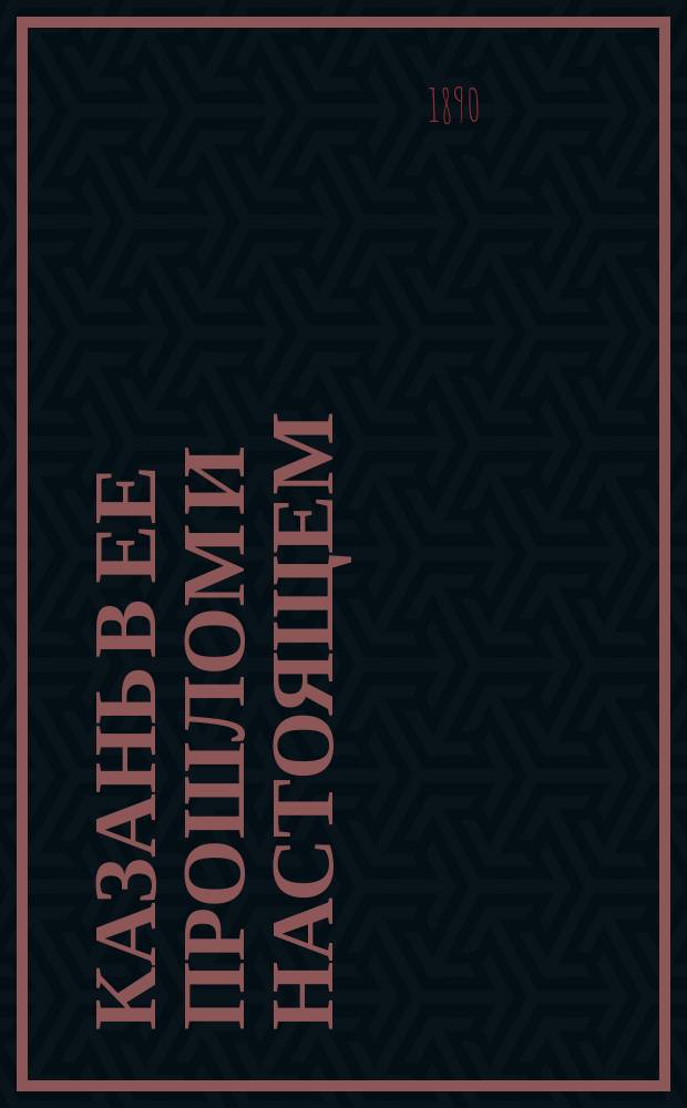 Казань в ее прошлом и настоящем : Очерки по истории, достопримечательностям и соврем. положению города, с прил. крат. адрес. сведений : С 8 видами г. Казани