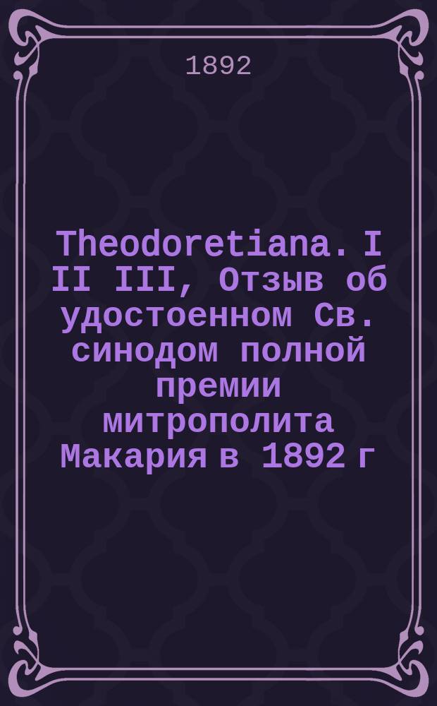 ...Theodoretiana. I II III, Отзыв об удостоенном Св. синодом полной премии митрополита Макария в 1892 г. сочинении Н.Н. Глубоковского: "Блаженный Феодорит. Его жизнь и литературная деятельность". Addendacorrigenda. Addendis superaddenda