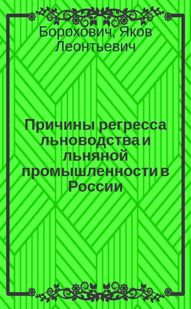 Причины регресса льноводства и льняной промышленности в России : К докл.: "Как спасти наше льноводство и льняную промышленность от конечного упадка, а наших льноводов и льноторговцев от грозящего им разорения", - представл. Витеб. о-ву сел. хозяев 12 марта 1890 г. агр. Я.Л. Бороховичем