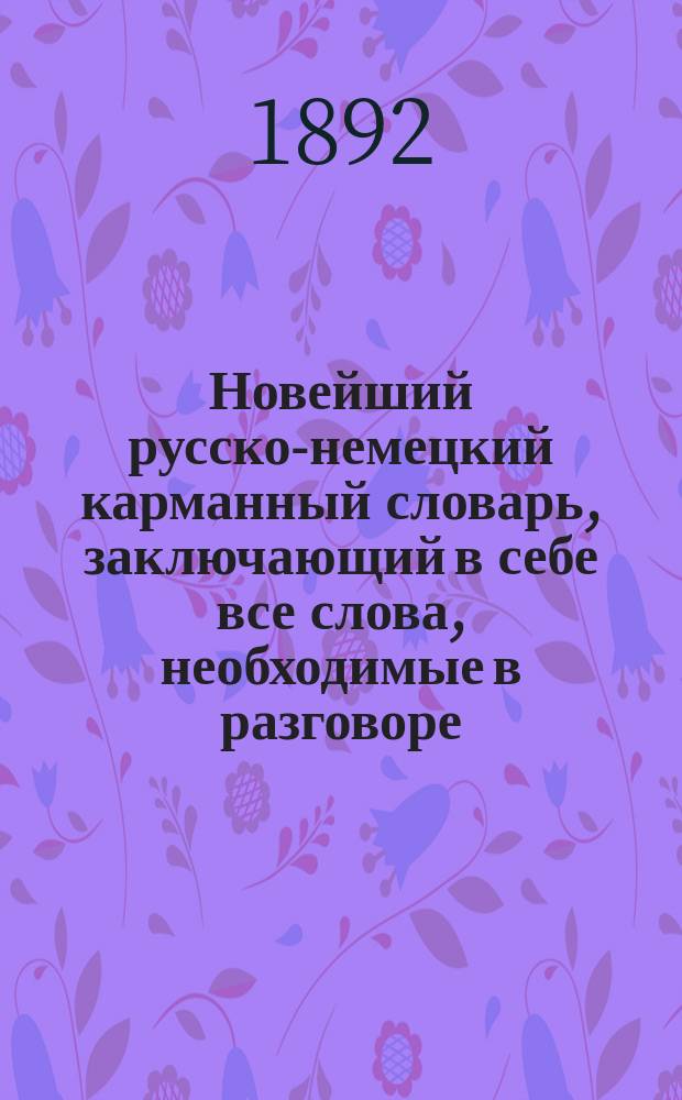 Новейший русско-немецкий карманный словарь, заключающий в себе все слова, необходимые в разговоре, в путешествиях, в школе, а равно и при деловых сношениях и пр. : Сост. по новейшим источникам Алексей Месковский, Verf. des "Lehrbuchs zur praktisch-theoretischen Erlernung der russischen Sprache"
