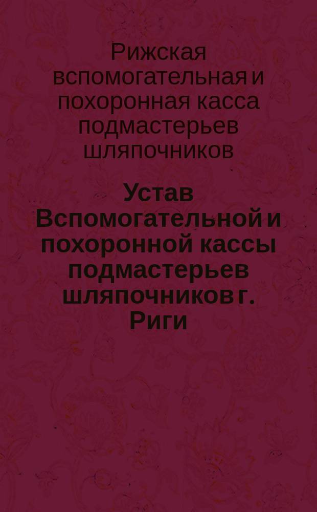 Устав Вспомогательной и похоронной кассы подмастерьев шляпочников г. Риги (Лифляндской губернии) : Утв. 30 сент. 1892 г.