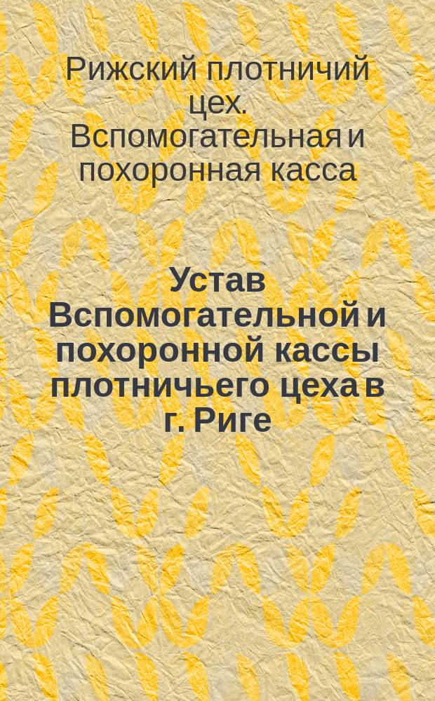Устав Вспомогательной и похоронной кассы плотничьего цеха в г. Риге (Лифляндской губернии) : Утв. 20 янв. 1892 г.