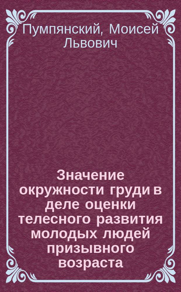 Значение окружности груди в деле оценки телесного развития молодых людей призывного возраста : Сост. по поручению Гл. воен.-мед. инспектора и напеч. согласно постановлению Воен.-мед. учен. ком. : По поводу предполагаемой отмены 11 ст. Наставления воинским присутствиям