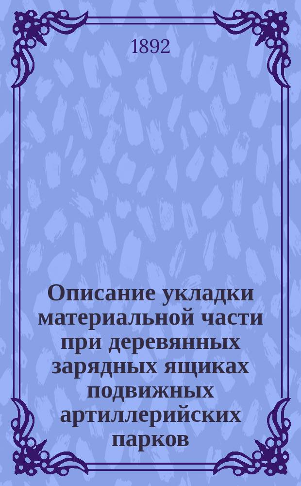 Описание укладки материальной части при деревянных зарядных ящиках подвижных артиллерийских парков : Сост. по Крат. руководству арт. службы изд. 1888 г., со всеми изм. по 1 июля 1892 г