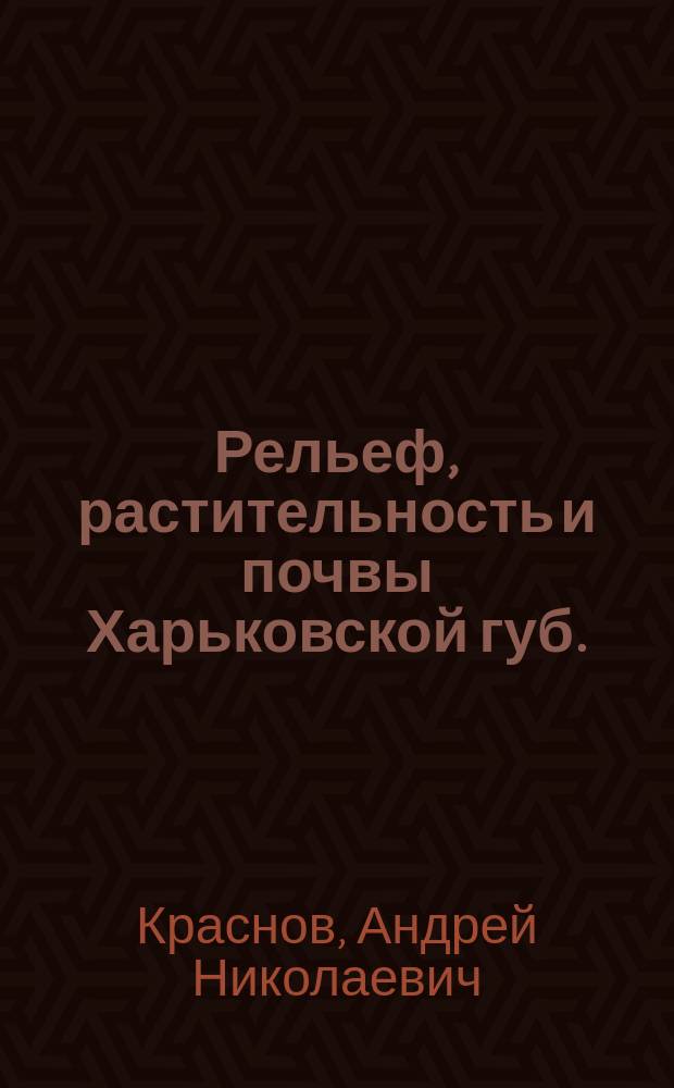 Рельеф, растительность и почвы Харьковской губ. : Докл. Харьк. о-ву сел. хоз-ва проф. А.Н. Краснова