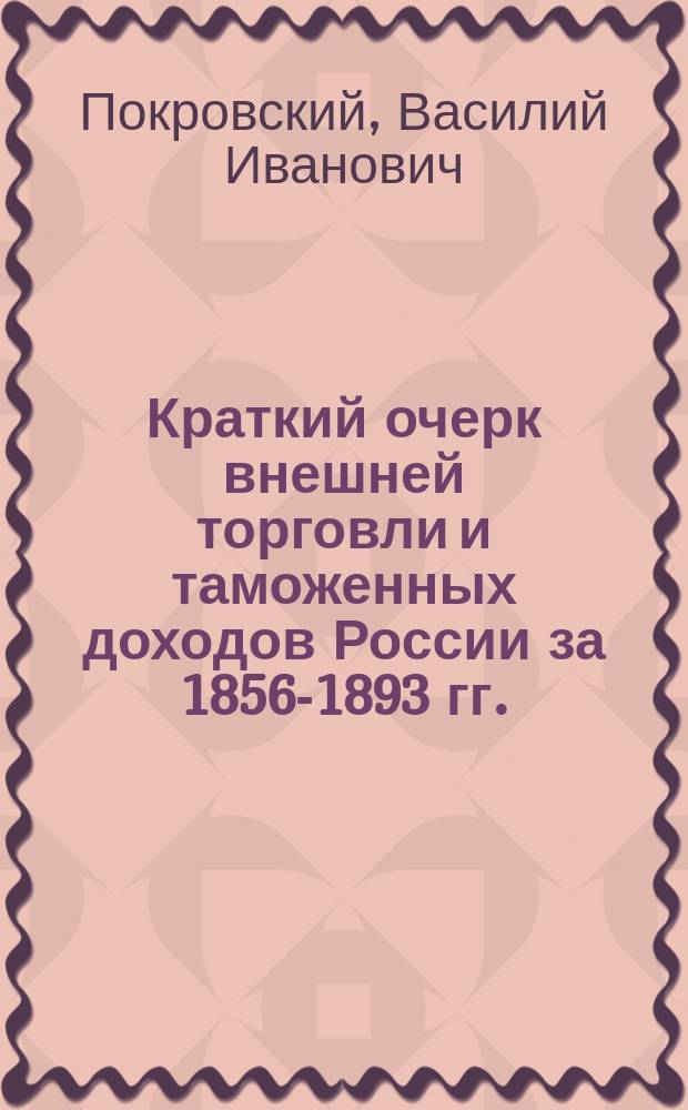 Краткий очерк внешней торговли и таможенных доходов России за 1856-1893 гг. : (Введение к Обзору внеш. торговли России за 1893 г.)