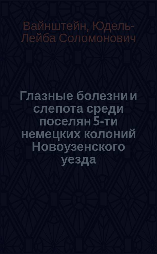 Глазные болезни и слепота среди поселян 5-ти немецких колоний Новоузенского уезда, Самарской губернии (по данным поголовного осмотра) : Дис. на степ. д-ра мед. Ю.С. Вайнштейна