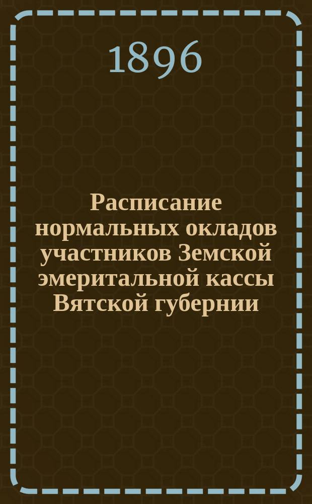 Расписание нормальных окладов участников Земской эмеритальной кассы Вятской губернии : (Прил. к § 8 Устава Вят. зем. эмерит. кассы, утв. 13 окт. 1895 г.)