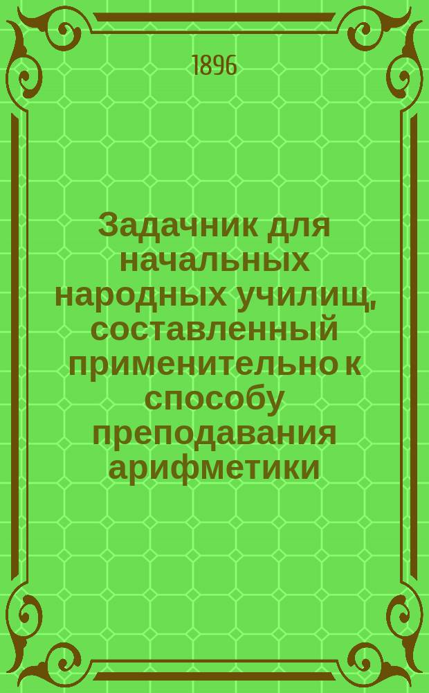 Задачник для начальных народных училищ, составленный применительно к способу преподавания арифметики, изложенному в книге "Методических указаний", изданной дирекцией училищ Нижегородской губернии