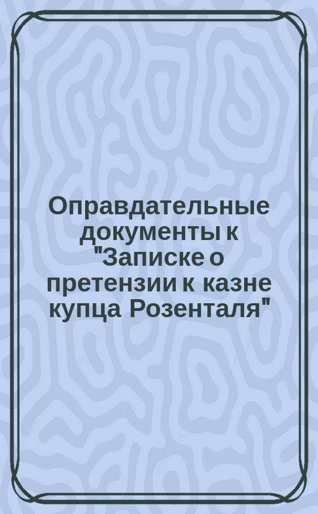 Оправдательные документы к "Записке о претензии к казне купца Розенталя"