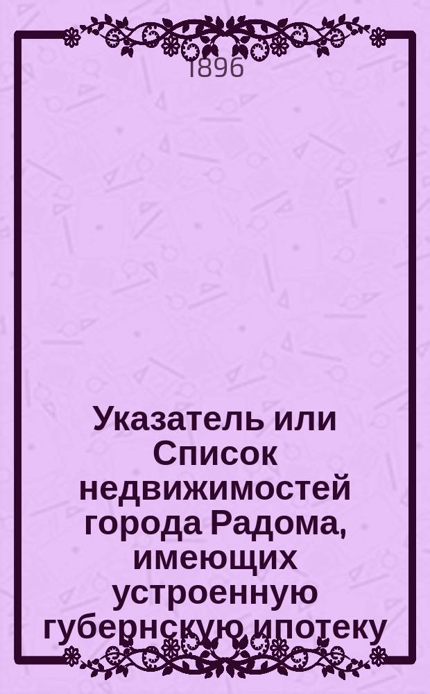 Указатель или Список недвижимостей города Радома, имеющих устроенную губернскую ипотеку, снабженных ипотечными нумерами, с обозначением тоже и недвижимостей присоединенных к пределам города, ... от 16 ноября 1891 г., но доселе необозначенных ипотечными нумерами, как равно алфавитный указатель владельцев тех же недвижимостей и недвижимостей, расположенных вне города, но к оному примыкающих : 1896/97 год