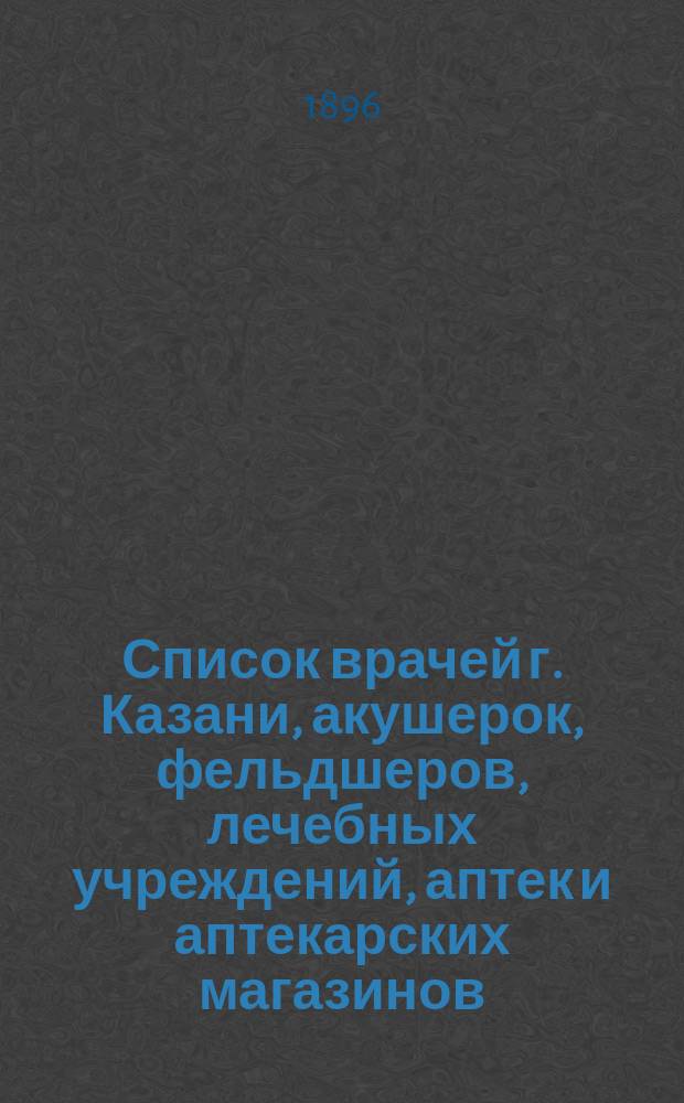 Список врачей г. Казани, акушерок, фельдшеров, лечебных учреждений, аптек и аптекарских магазинов : С прил. крат. сведений о минер. водах и сан. станциях, находящихся в России, мор. купаньях и кумыс. заведениях