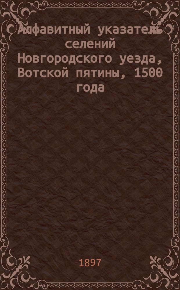Алфавитный указатель селений Новгородского уезда, Вотской пятины, 1500 года : Сост. на основании "Переписной оброчной книги Вотской пятины 1500 г.", изд. Археогр. комис. в III т., новгор. писцовых кн