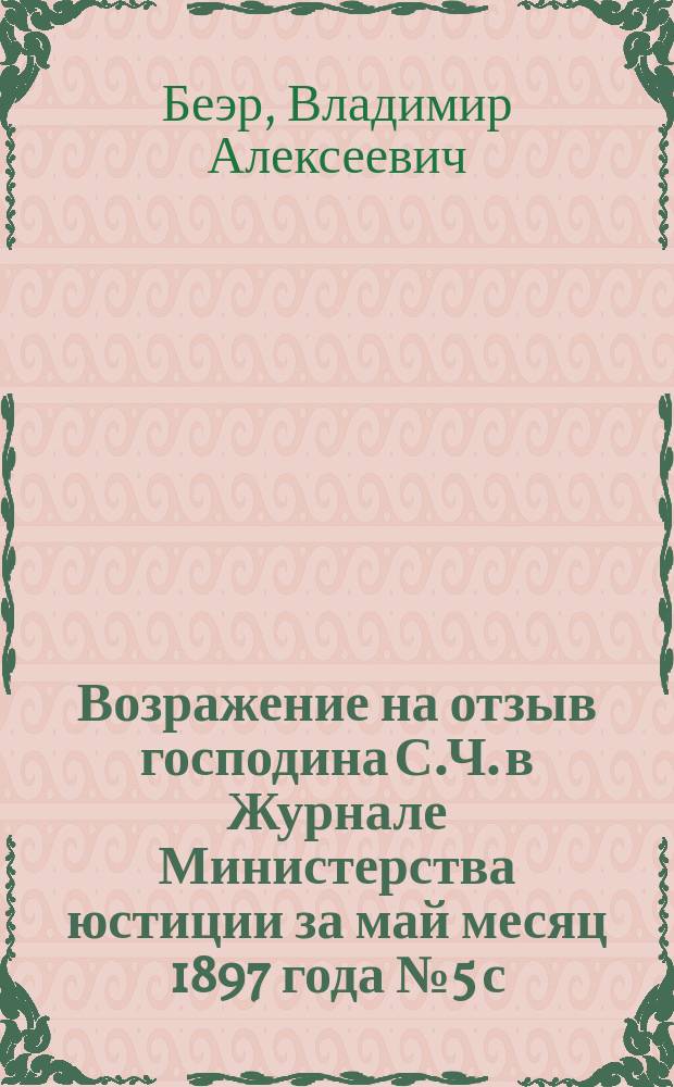 Возражение на отзыв господина С.Ч. в Журнале Министерства юстиции за май месяц 1897 года № 5 с. 425-439, по поводу "Инструкции волостным судам, преобразованным по закону 12 июля 1889 г." (ст. 87 Пол. зем. нач.), составленной на основании Временных правил сего суда, указов Правительствующего сената, циркуляров Министерств внутренних дел и юстиции и указаний практики, применительно к "Волостному судебному уставу для Прибалтийских губерний" 9 июля 1889 года