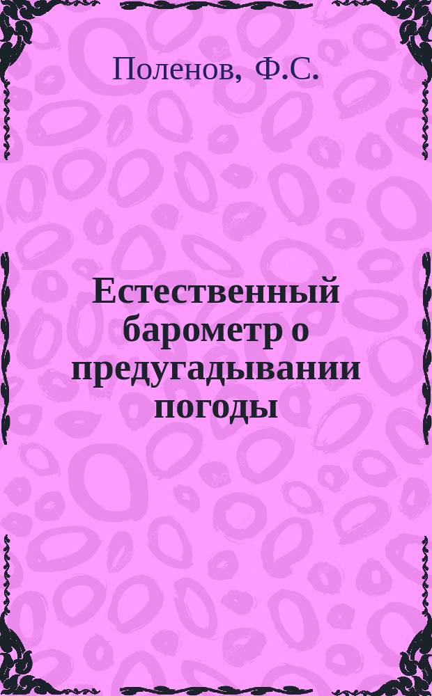 Естественный барометр о предугадывании погоды; Открытое письмо критикам моего произведения "Практические сведения о предугадывании погоды: дождя, ведро, бури и затишья без помощи барометра и теоретическое объяснение причин, обусловливающих эти явления" / Соч. Ф.С. Поленова