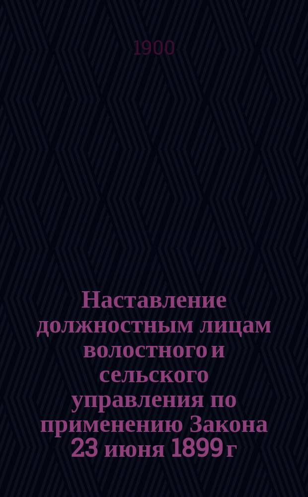 Наставление должностным лицам волостного и сельского управления по применению Закона 23 июня 1899 г. О взимании окладных сборов с надельных земель сельских обществ