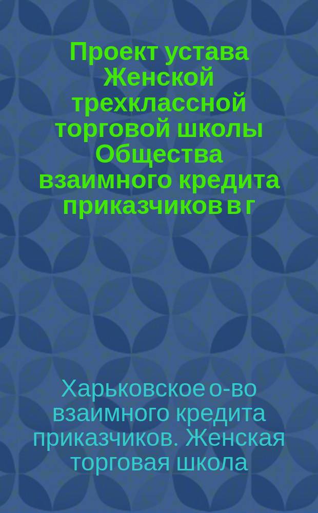 Проект устава Женской трехклассной торговой школы Общества взаимного кредита приказчиков в г. Харькове
