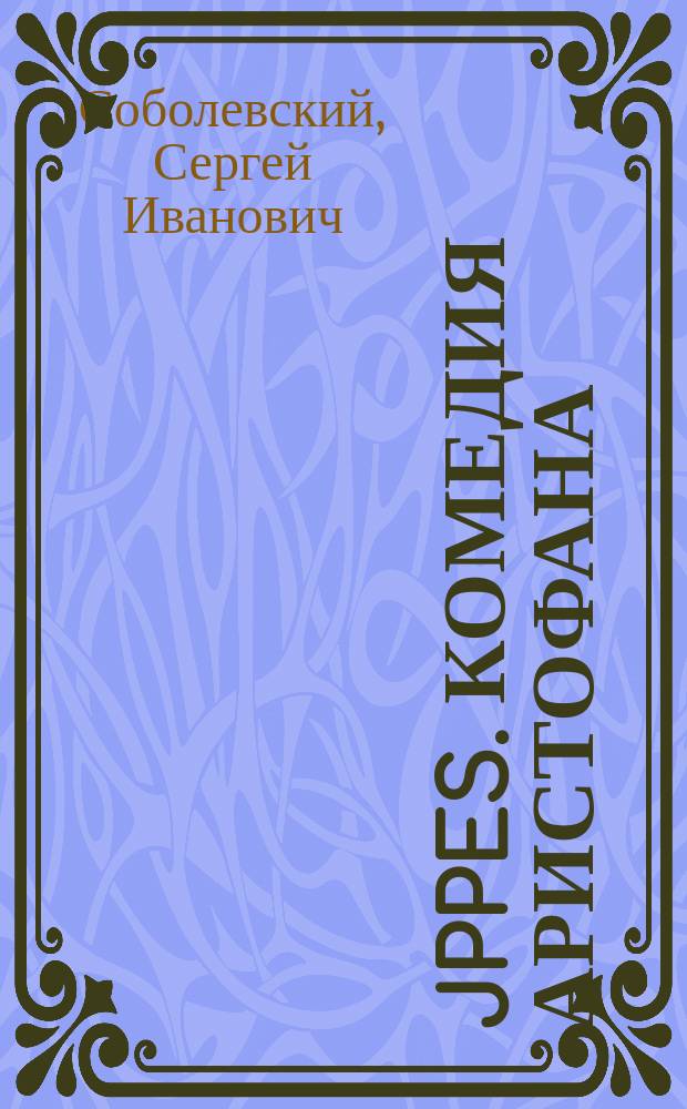 Jppes. Комедия Аристофана : Лекции экстра-орд. проф. С.И. Соболевского, чит. в 1897-98 акад. г. на 5-8 семестрах Классич. и Словесного отд-ний Историко-филол. фак. Моск. ун-та