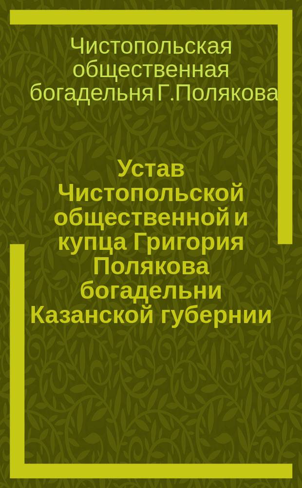 Устав Чистопольской общественной и купца Григория Полякова богадельни Казанской губернии : Утв. 5 февр. 1869 г.