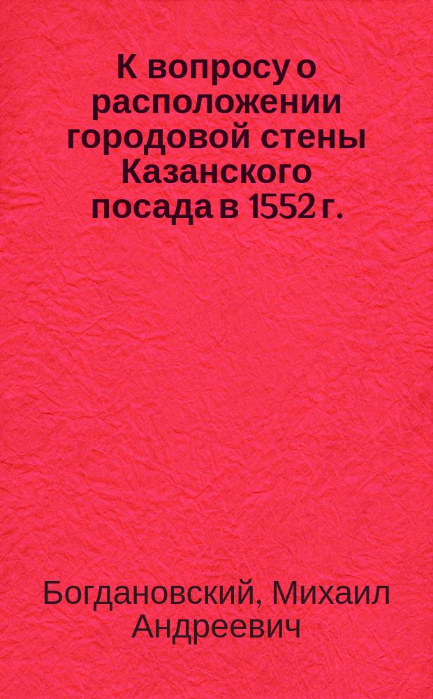 К вопросу о расположении городовой стены Казанского посада в 1552 г. : С прил. палеогр. снимка с части 510/303 листа Царств. кн. : По поводу критич. заметки г-на Борисова (Казань, Унив. тип., 1899 г.) на ст. "Инженерно-исторический очерк осады Казани в 7060-7061 году"