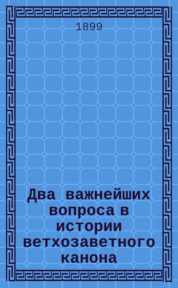 Два важнейших вопроса в истории ветхозаветного канона : (Речь, произнес. пред защитой дис. "История ветхозаветного канона" 8 марта 1899 г.)