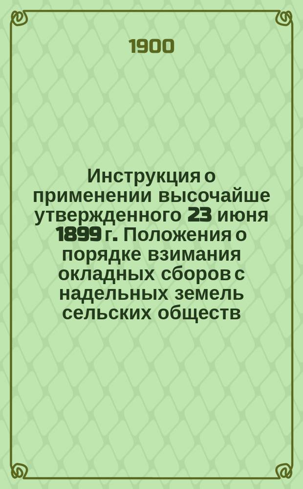Инструкция о применении высочайше утвержденного 23 июня 1899 г. Положения о порядке взимания окладных сборов с надельных земель сельских обществ : Утв. министром финансов