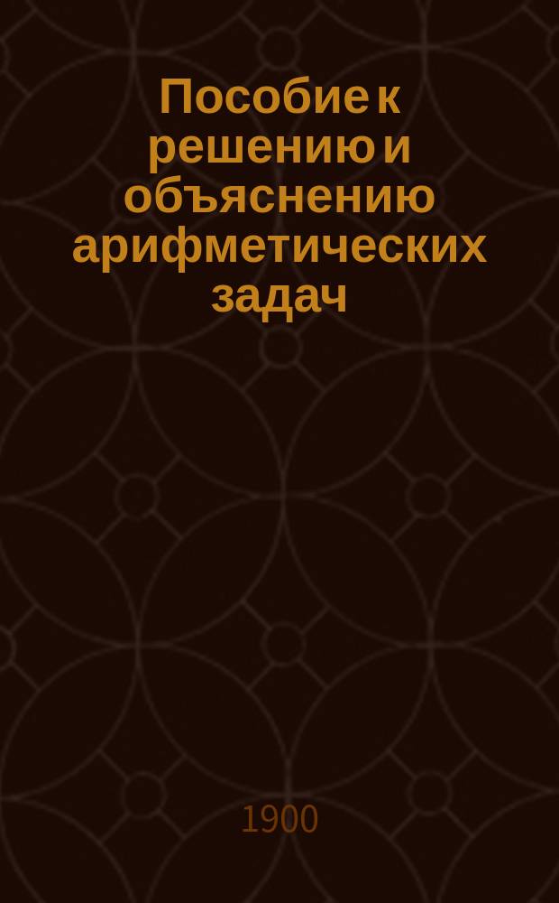 Пособие к решению и объяснению арифметических задач : Применительно к задачнику И. Верещагина : Курс 3 кл. классич. гимназий