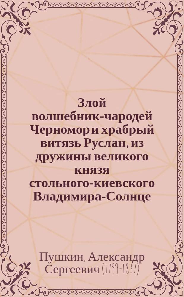 Злой волшебник-чародей Черномор и храбрый витязь Руслан, из дружины великого князя стольного-киевского Владимира-Солнце : Поэма А.С. Пушкина "Руслан и Людмила" с некоторыми пропусками : Новейший вып. изд. нар. чтений под ред. С.Н. Кафтырева : С крат. биогр. заметкой о А.С. Пушкине