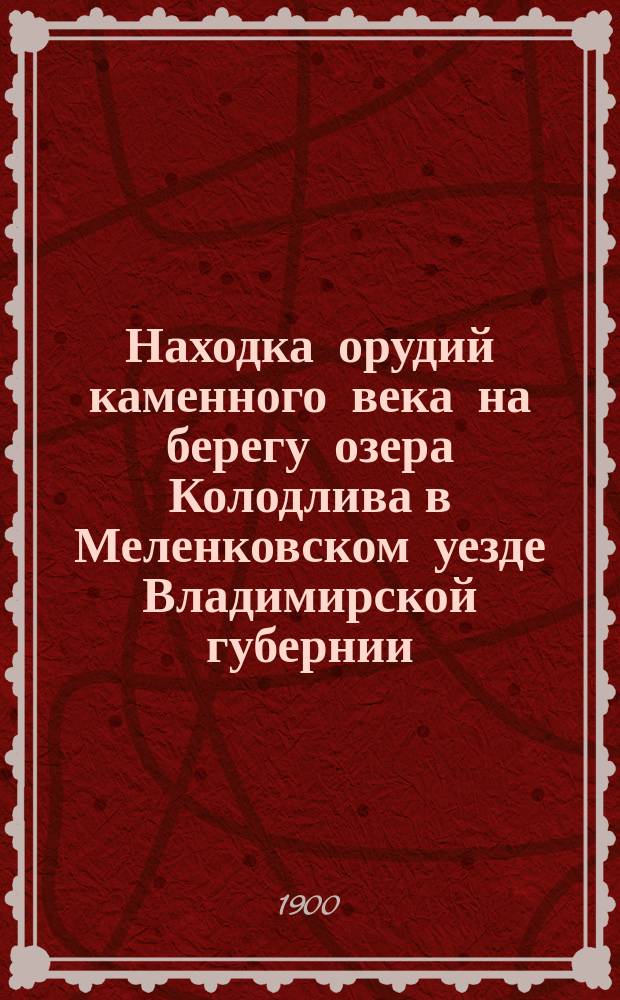 Находка орудий каменного века на берегу озера Колодлива в Меленковском уезде Владимирской губернии : Отчет об исслед., произвед. в 1898 г. по поруч. Имп. Спб. общ. естествоиспытателей