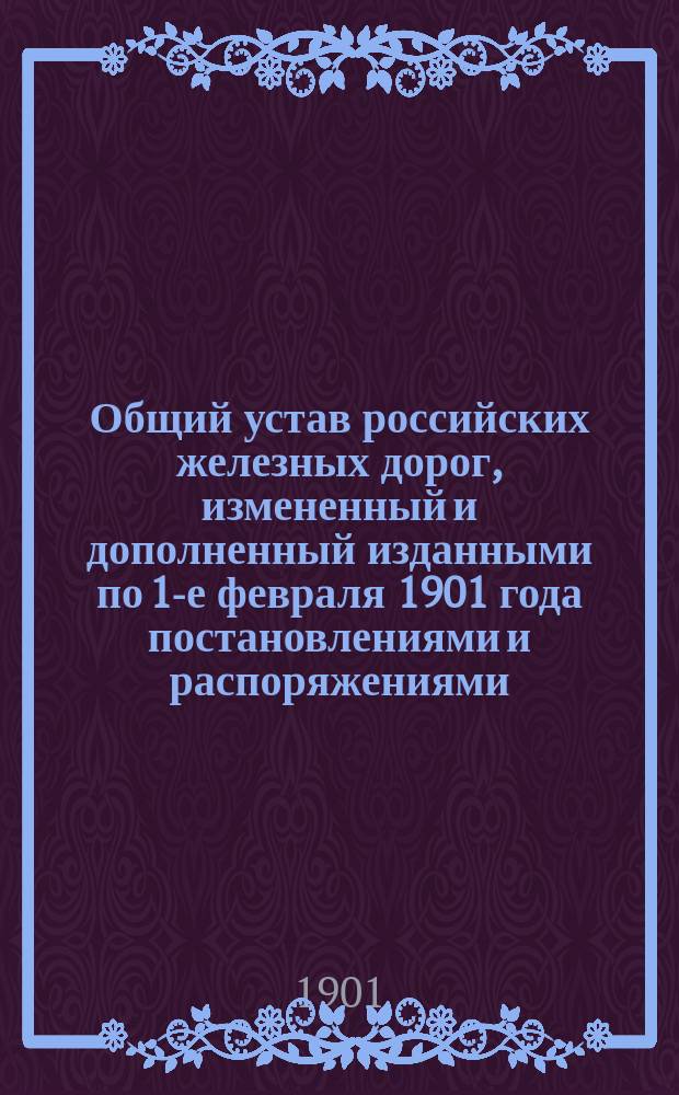 Общий устав российских железных дорог, измененный и дополненный изданными по 1-е февраля 1901 года постановлениями и распоряжениями : Сост. Н.Л. Брюль по распоряжению Упр. ж. д
