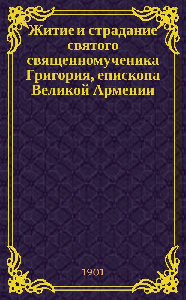 Житие и страдание святого священномученика Григория, епископа Великой Армении : Излож. на рус. яз. по руководству Четьих-Миней св. Димитрия Ростовского, с объясн. примеч