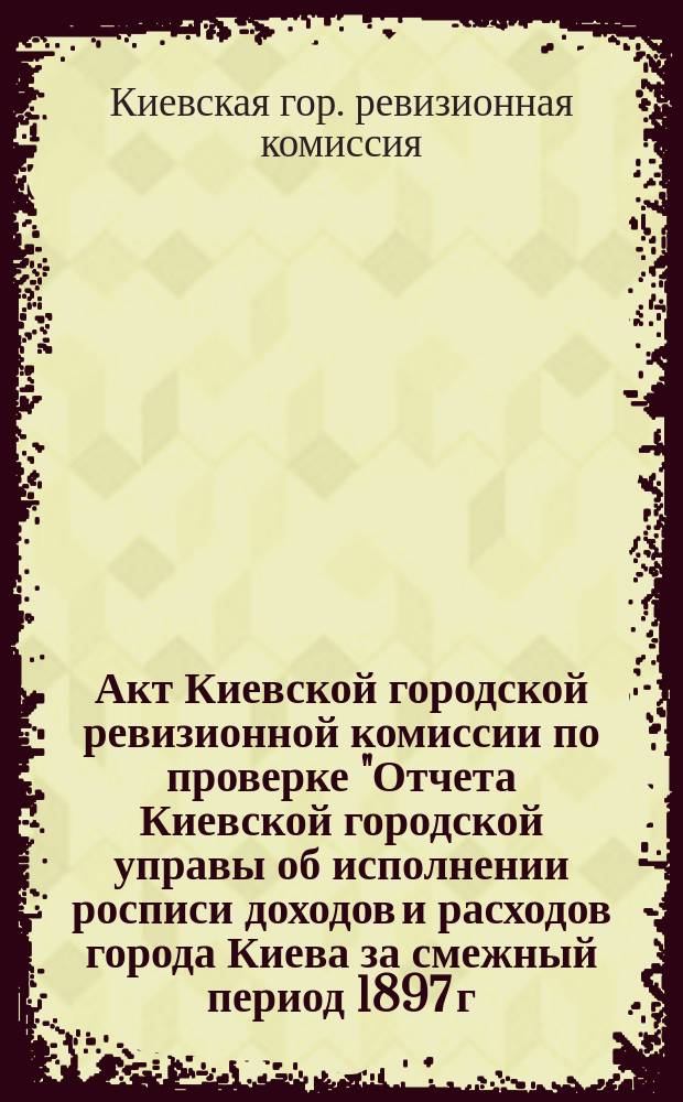Акт Киевской городской ревизионной комиссии по проверке "Отчета Киевской городской управы об исполнении росписи доходов и расходов города Киева за смежный период 1897 г."