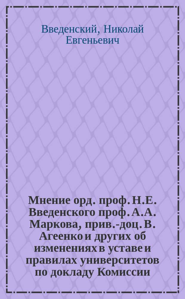 Мнение орд. проф. Н.Е. Введенского [проф. А.А. Маркова, прив.-доц. В. Агеенко и других об изменениях в уставе и правилах университетов по докладу Комиссии, назначенной Советом Петербургского университета