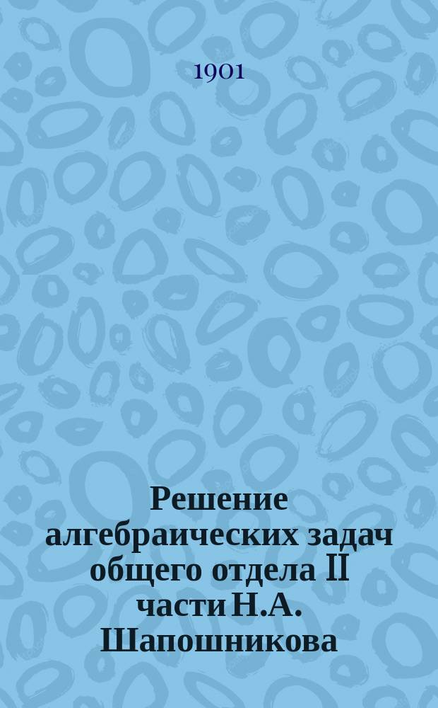Решение алгебраических задач общего отдела II части Н.А. Шапошникова : (Для ст. классов средне-учеб. заведений)