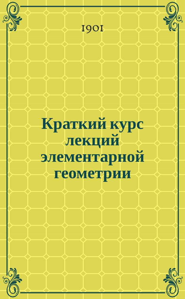 Краткий курс лекций элементарной геометрии : Лекции, чит. на Спец. вечер. курсах для служащих на Юго-зап. ж. д. в 1900/1901 учеб. г. инж. И.Н. Островским : (Доп. к курсу лекций А.А. Киха)
