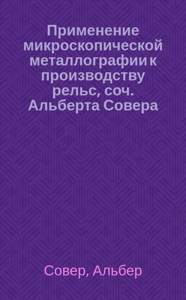 Применение микроскопической металлографии к производству рельс, [соч. Альберта Совера, инж. сталелитейных в Иллинойсе (Microstructure of steel, Trans. of the Amer. inst. of min. eng. t. XXII, p. 546-557, pl. I-V)] и теория Чернова: [пер. [последней части] докл. Д.К. Чернова "Критический обзор статей г.г. Лаврова и Калакуцкого о стали и стальных орудиях и собственные его исследования по этому же предмету"]
