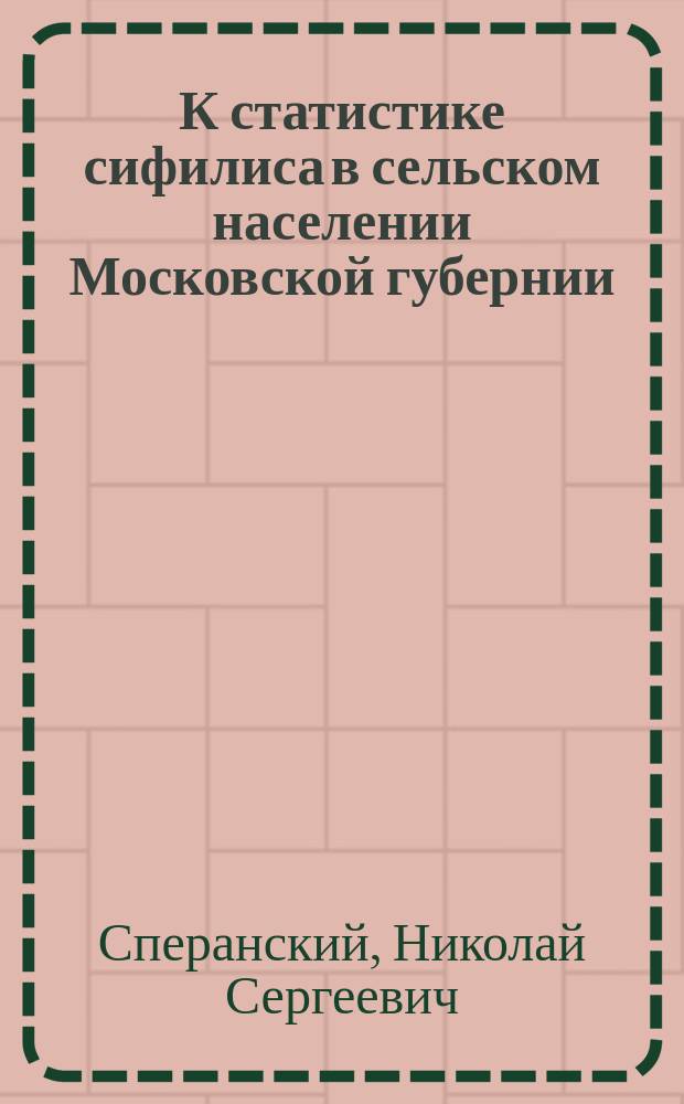 К статистике сифилиса в сельском населении Московской губернии : Дис. на степ. д-ра мед. Н.С. Сперанского