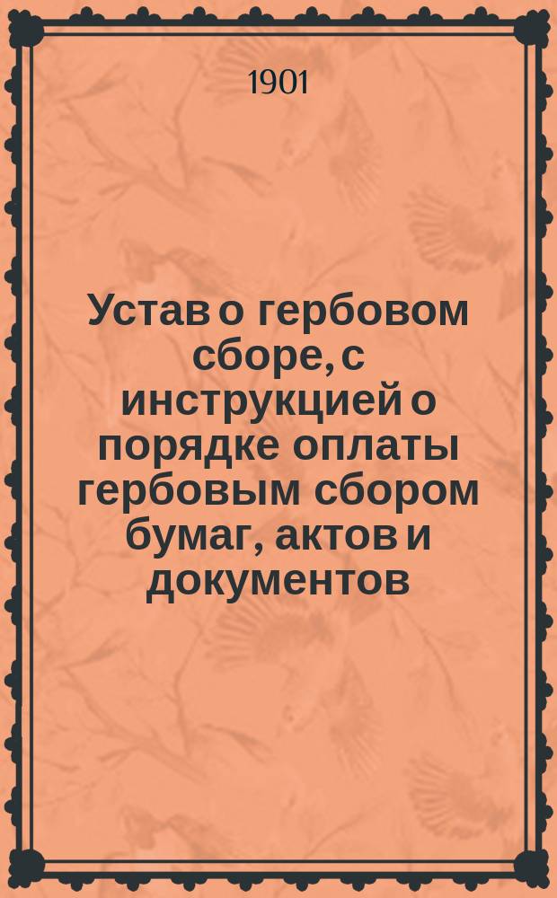 Устав о гербовом сборе, с инструкцией о порядке оплаты гербовым сбором бумаг, актов и документов. Высочайше утвержденное 10 июня 1900 года мнение Государственного совета