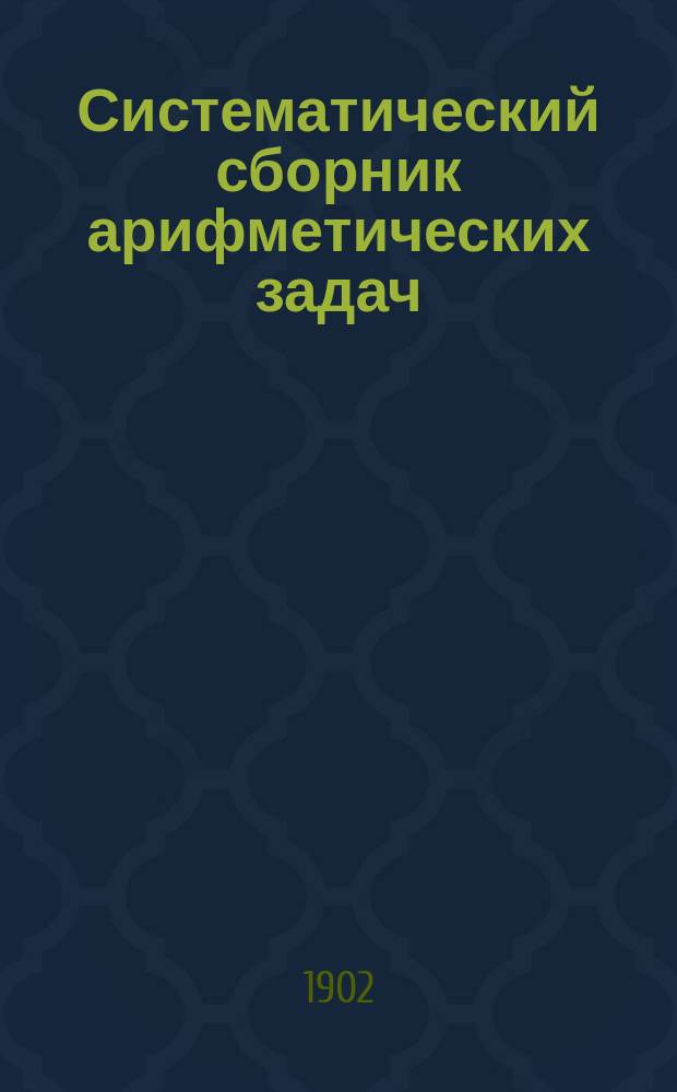 Систематический сборник арифметических задач : Для гимназий и прогимназий, мужских и женских, реальных, уезд. и гор. уч-щ, учительск. инст-тов и семинарий