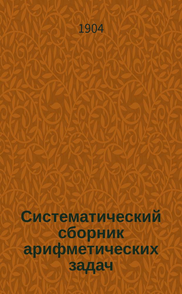 Систематический сборник арифметических задач : Для гимназий и прогимназий, мужских и женских, реальных, уезд. и гор. уч-щ, учительск. инст-тов и семинарий