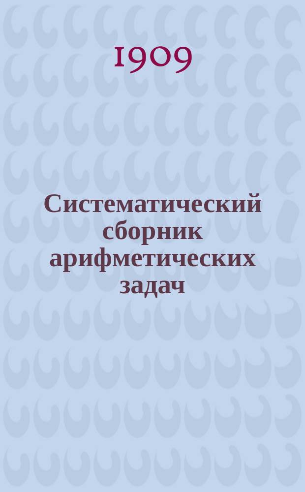 Систематический сборник арифметических задач : Для гимназий и прогимназий, мужских и женских, реальных, уезд. и гор. уч-щ, учительск. инст-тов и семинарий